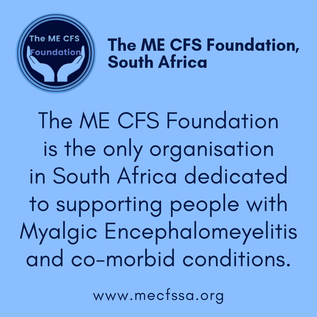 The ME CFS Founfation is the only organisation in Southern Africa dedicated to supporting people with Myalgic Encephalomyelitis and co-morbid conditions. www.mecfssa.org